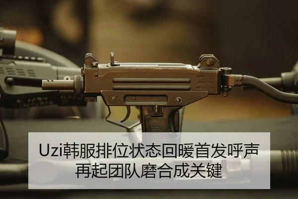 Uzi韩服排位状态回暖首发呼声再起团队磨合成关键