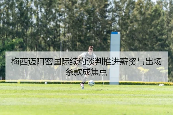 梅西迈阿密国际续约谈判推进薪资与出场条款成焦点